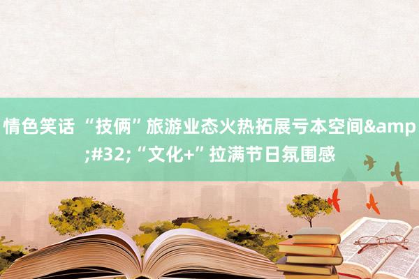 情色笑话 “技俩”旅游业态火热拓展亏本空间&#32;“文化+”拉满节日氛围感