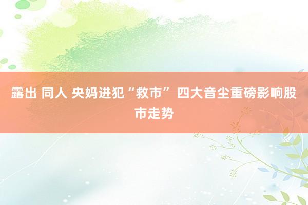 露出 同人 央妈进犯“救市” 四大音尘重磅影响股市走势