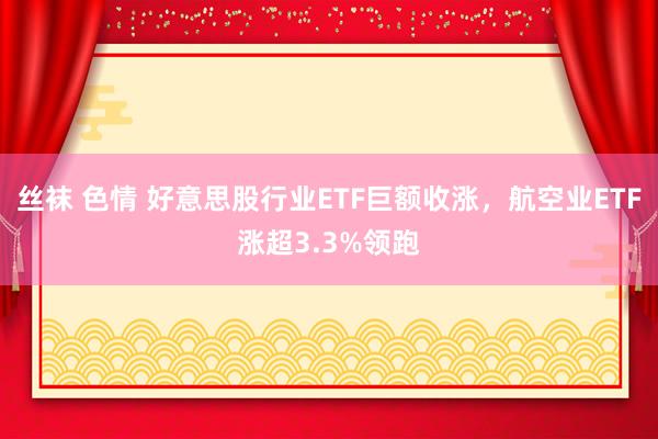 丝袜 色情 好意思股行业ETF巨额收涨，航空业ETF涨超3.3%领跑