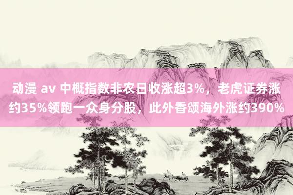 动漫 av 中概指数非农日收涨超3%，老虎证券涨约35%领跑一众身分股，此外香颂海外涨约390%