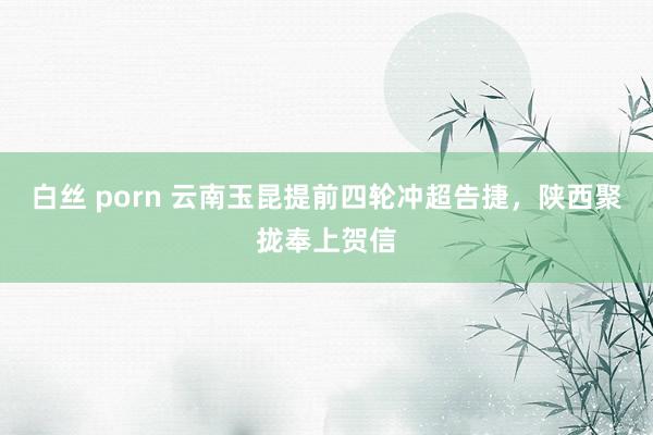 白丝 porn 云南玉昆提前四轮冲超告捷，陕西聚拢奉上贺信