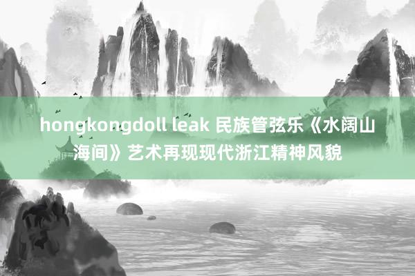 hongkongdoll leak 民族管弦乐《水阔山海间》艺术再现现代浙江精神风貌