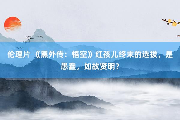 伦理片 《黑外传：悟空》红孩儿终末的选拔，是愚蠢，如故贤明？