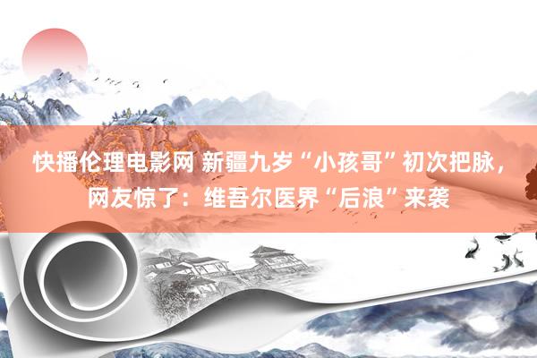 快播伦理电影网 新疆九岁“小孩哥”初次把脉，网友惊了：维吾尔医界“后浪”来袭