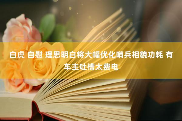 白虎 自慰 理思明白将大幅优化哨兵相貌功耗 有车主吐槽太费电