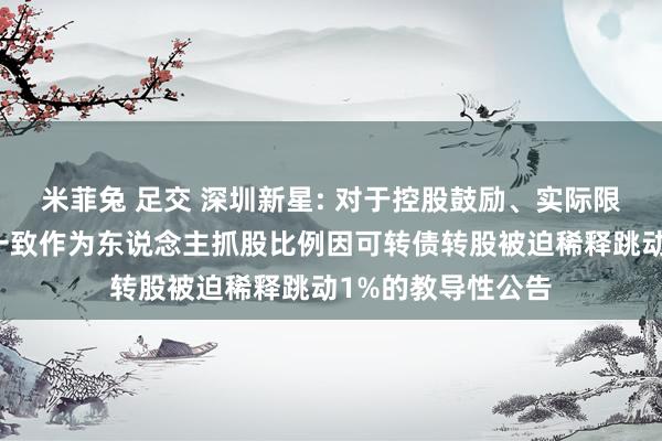 米菲兔 足交 深圳新星: 对于控股鼓励、实际限度东说念主稀奇一致作为东说念主抓股比例因可转债转股被迫稀释跳动1%的教导性公告