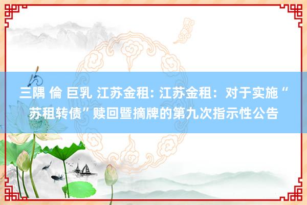 三隅 倫 巨乳 江苏金租: 江苏金租：对于实施“苏租转债”赎回暨摘牌的第九次指示性公告