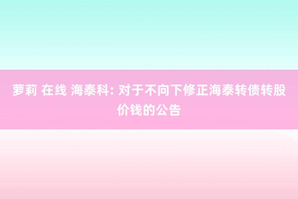 萝莉 在线 海泰科: 对于不向下修正海泰转债转股价钱的公告