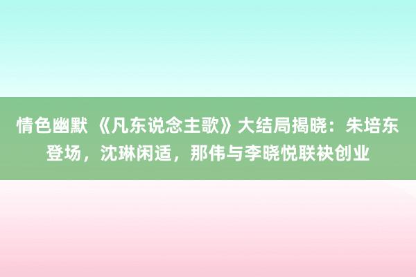 情色幽默 《凡东说念主歌》大结局揭晓：朱培东登场，沈琳闲适，那伟与李晓悦联袂创业