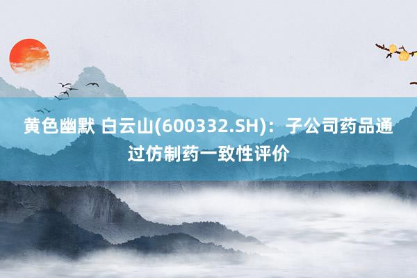 黄色幽默 白云山(600332.SH)：子公司药品通过仿制药一致性评价