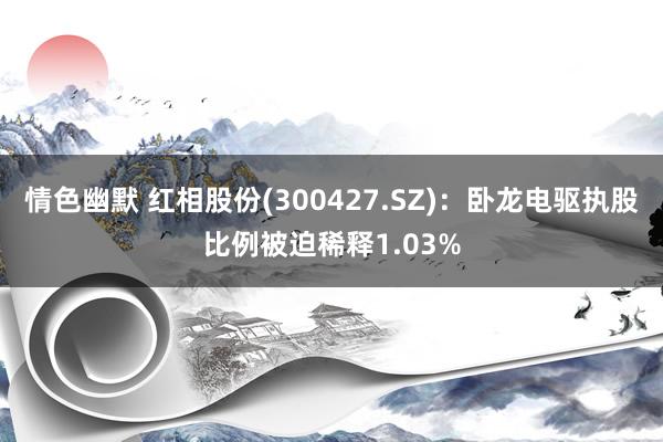 情色幽默 红相股份(300427.SZ)：卧龙电驱执股比例被迫稀释1.03%