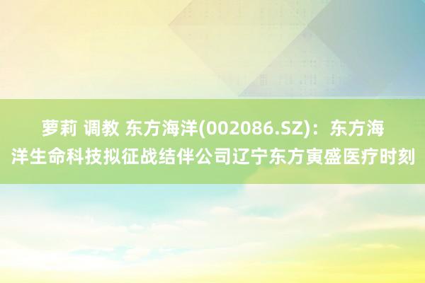 萝莉 调教 东方海洋(002086.SZ)：东方海洋生命科技拟征战结伴公司辽宁东方寅盛医疗时刻