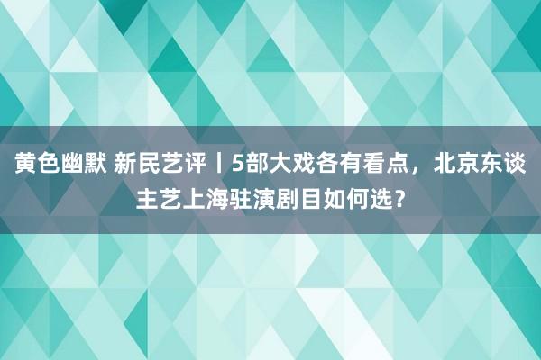 黄色幽默 新民艺评丨5部大戏各有看点，北京东谈主艺上海驻演剧目如何选？