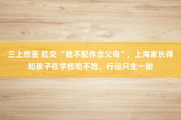 三上悠亚 肛交 “我不配作念父母”，上海家长得知孩子在学校吃不饱，行运只生一胎