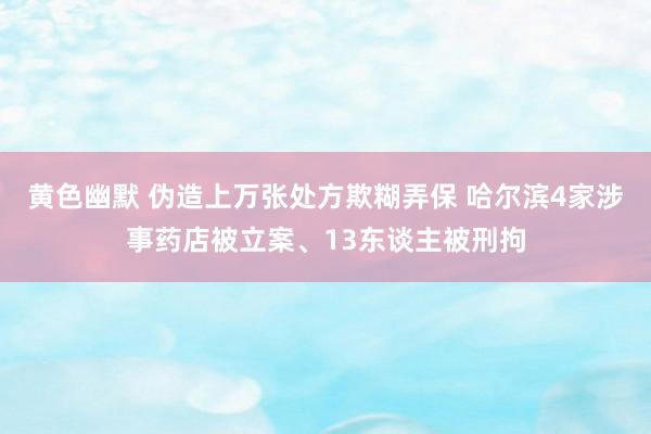 黄色幽默 伪造上万张处方欺糊弄保 哈尔滨4家涉事药店被立案、13东谈主被刑拘