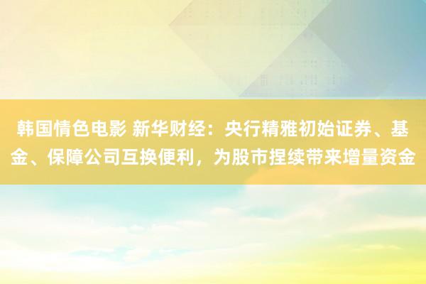 韩国情色电影 新华财经：央行精雅初始证券、基金、保障公司互换便利，为股市捏续带来增量资金