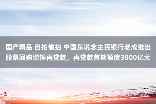 国产精品 自拍偷拍 中国东说念主民银行老成推出股票回购增捏再贷款，再贷款首期额度3000亿元