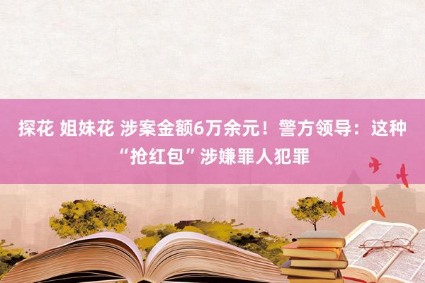 探花 姐妹花 涉案金额6万余元！警方领导：这种“抢红包”涉嫌罪人犯罪