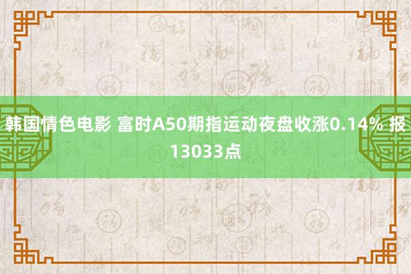 韩国情色电影 富时A50期指运动夜盘收涨0.14% 报13033点