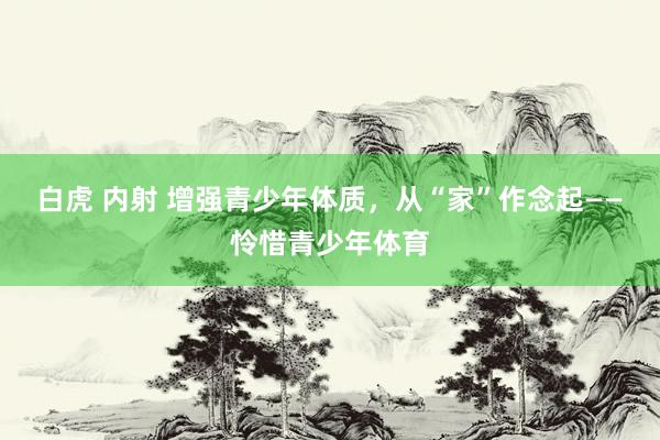 白虎 内射 增强青少年体质，从“家”作念起——怜惜青少年体育