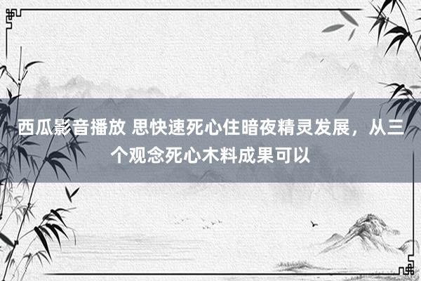 西瓜影音播放 思快速死心住暗夜精灵发展，从三个观念死心木料成果可以