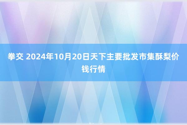 拳交 2024年10月20日天下主要批发市集酥梨价钱行情