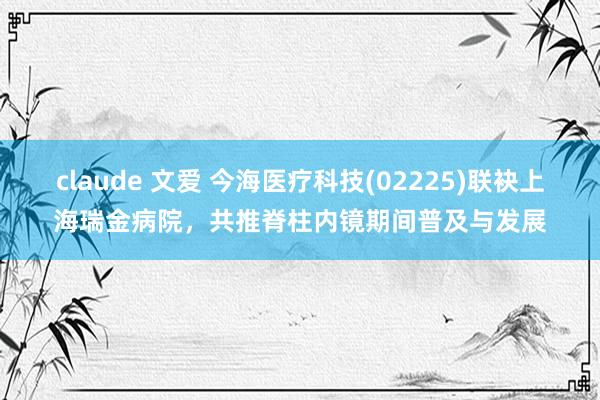 claude 文爱 今海医疗科技(02225)联袂上海瑞金病院，共推脊柱内镜期间普及与发展