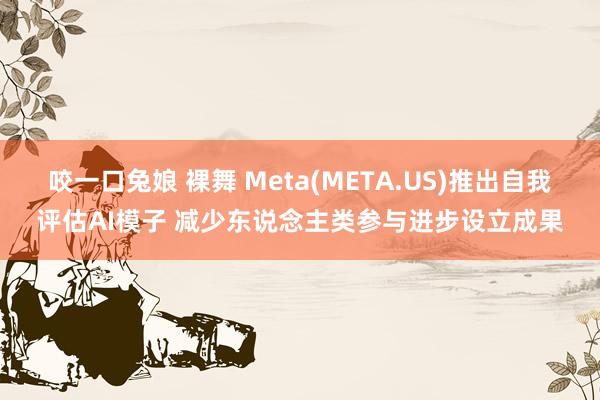 咬一口兔娘 裸舞 Meta(META.US)推出自我评估AI模子 减少东说念主类参与进步设立成果