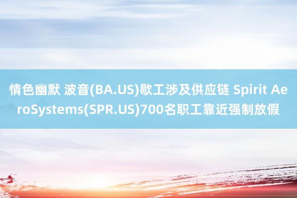 情色幽默 波音(BA.US)歇工涉及供应链 Spirit AeroSystems(SPR.US)700名职工靠近强制放假