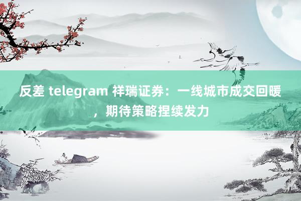 反差 telegram 祥瑞证券：一线城市成交回暖，期待策略捏续发力