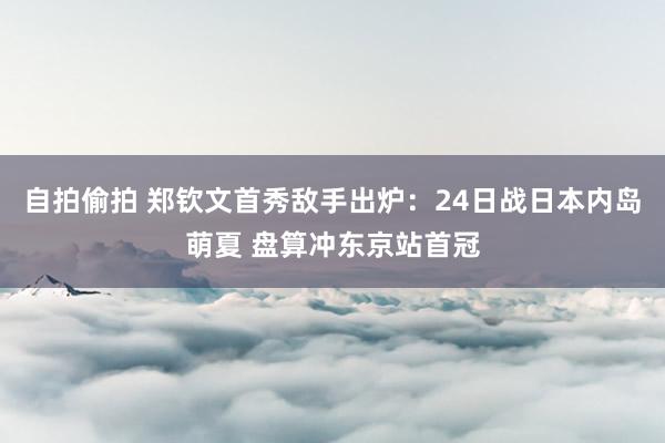 自拍偷拍 郑钦文首秀敌手出炉：24日战日本内岛萌夏 盘算冲东京站首冠