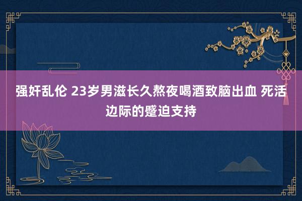 强奸乱伦 23岁男滋长久熬夜喝酒致脑出血 死活边际的蹙迫支持