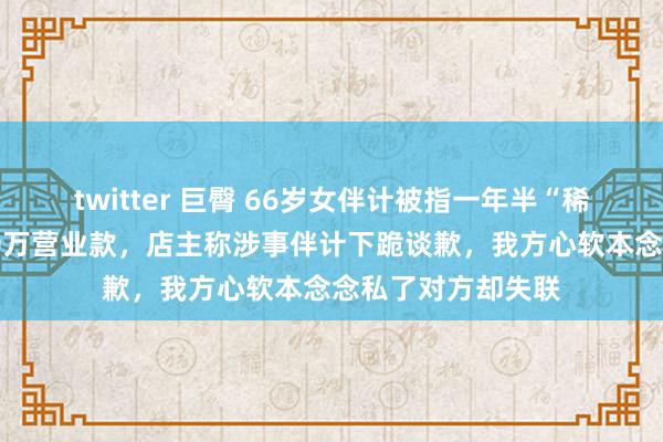 twitter 巨臀 66岁女伴计被指一年半“稀疏顺走”果蔬店20万营业款，店主称涉事伴计下跪谈歉，我方心软本念念私了对方却失联