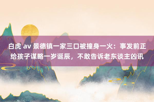 白虎 av 景德镇一家三口被撞身一火：事发前正给孩子谋略一岁诞辰，不敢告诉老东谈主凶讯