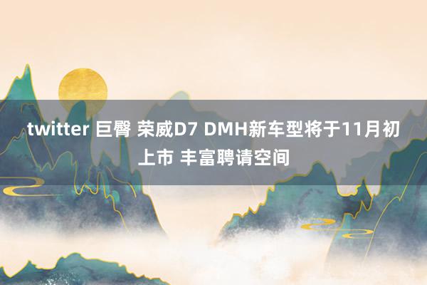 twitter 巨臀 荣威D7 DMH新车型将于11月初上市 丰富聘请空间