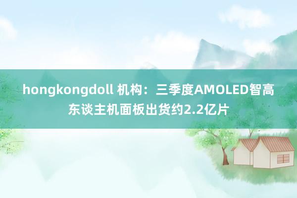 hongkongdoll 机构：三季度AMOLED智高东谈主机面板出货约2.2亿片