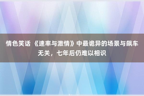 情色笑话 《速率与激情》中最诡异的场景与飙车无关，七年后仍难以相识