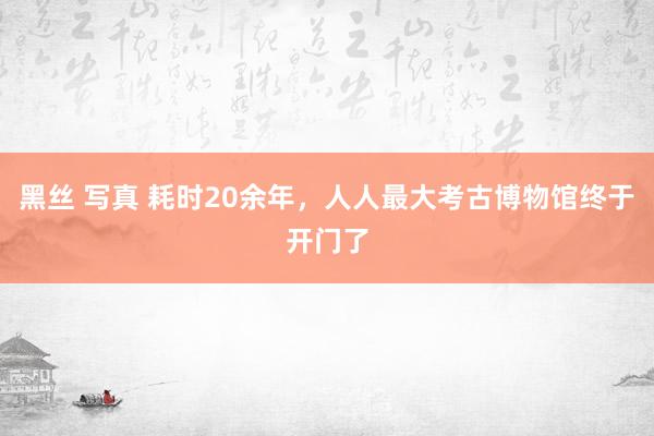 黑丝 写真 耗时20余年，人人最大考古博物馆终于开门了