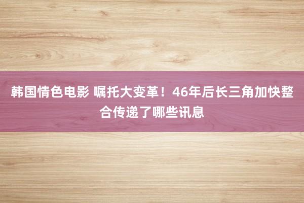 韩国情色电影 嘱托大变革！46年后长三角加快整合传递了哪些讯息