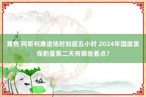 黄色 阿斯利康进场时刻超五小时 2024年国度医保酌量第二天有哪些看点？