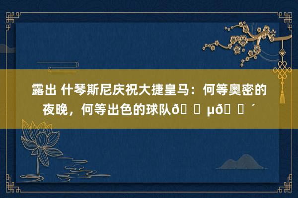 露出 什琴斯尼庆祝大捷皇马：何等奥密的夜晚，何等出色的球队🔵🔴