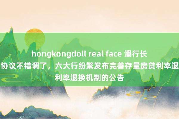 hongkongdoll real face 潘行长说的存量房贷协议不错调了，六大行纷繁发布完善存量房贷利率退换机制的公告