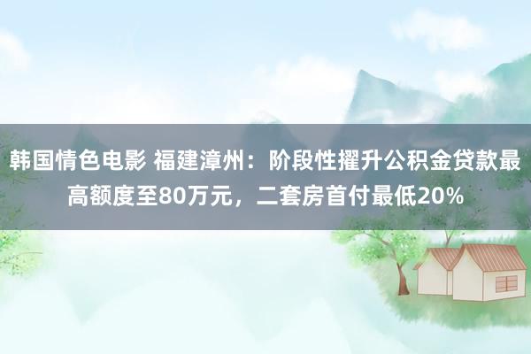 韩国情色电影 福建漳州：阶段性擢升公积金贷款最高额度至80万元，二套房首付最低20%