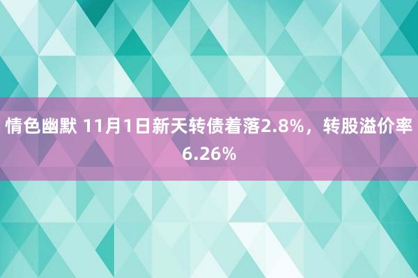 情色幽默 11月1日新天转债着落2.8%，转股溢价率6.26%