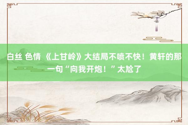 白丝 色情 《上甘岭》大结局不喷不快！黄轩的那一句“向我开炮！”太尬了