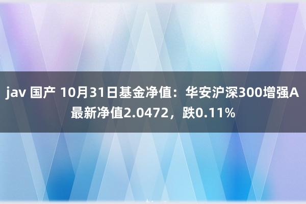 jav 国产 10月31日基金净值：华安沪深300增强A最新净值2.0472，跌0.11%