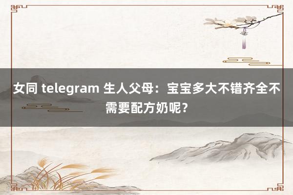 女同 telegram 生人父母：宝宝多大不错齐全不需要配方奶呢？