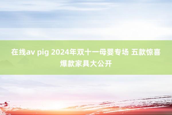 在线av pig 2024年双十一母婴专场 五款惊喜爆款家具大公开