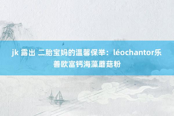 jk 露出 二胎宝妈的温馨保举：léochantor乐善欧富钙海藻蘑菇粉