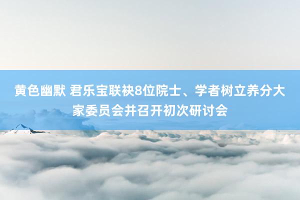 黄色幽默 君乐宝联袂8位院士、学者树立养分大家委员会并召开初次研讨会